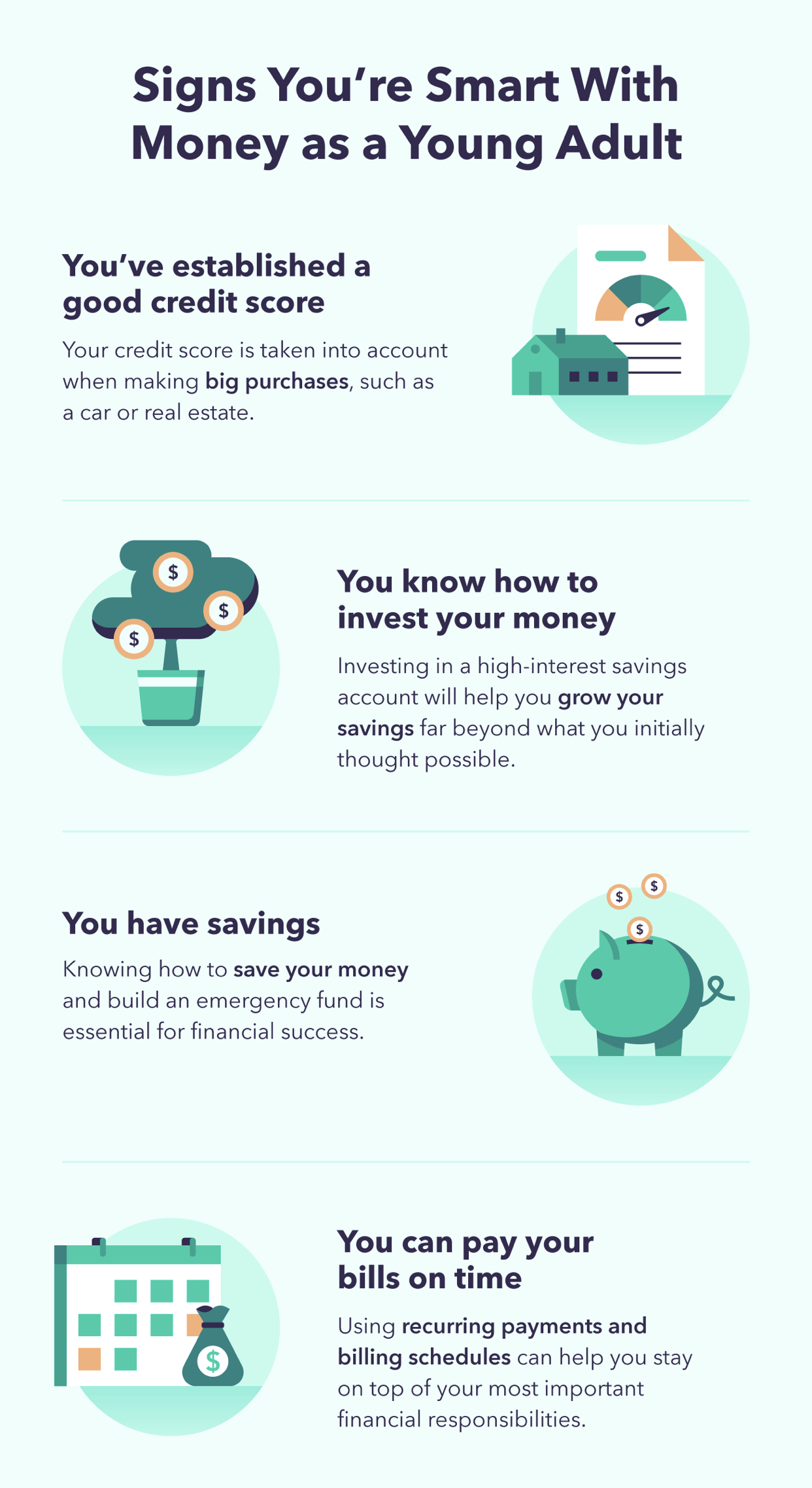 Signs you're smart with money as a young adult, you've established a good credit score. Your credit score is taken into account when making big purchases, such as a car or real estate. You know how to invest your money. Investing in a high interest savings account will help you grow your savings far beyond what you initially thought possible. You have savings. Knowing how to save your money and build an emergency fund is essential for financial success. You can pay your bills on time. Using recurring payments and billing schedules can help you stay on top of your most important financial responsibilities. 